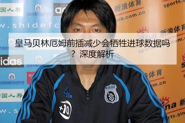皇马贝林厄姆前插减少会牺牲进球数据吗？深度解析
